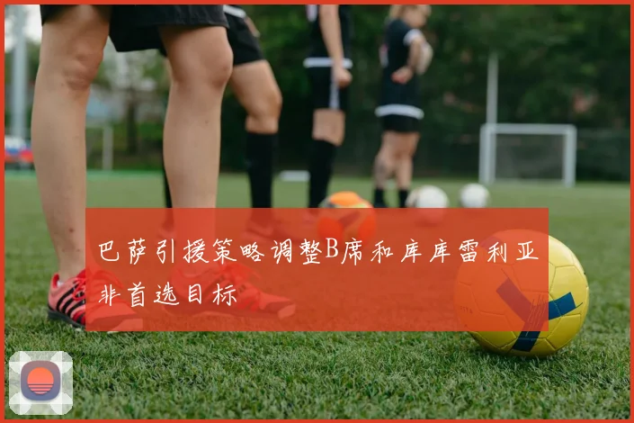 巴萨引援策略调整B席和库库雷利亚非首选目标