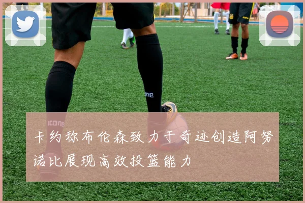 卡约称布伦森致力于奇迹创造阿努诺比展现高效投篮能力