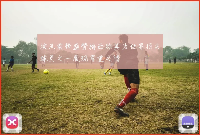 埃及前锋盛赞梅西称其为世界顶尖球员之一展现尊重之情