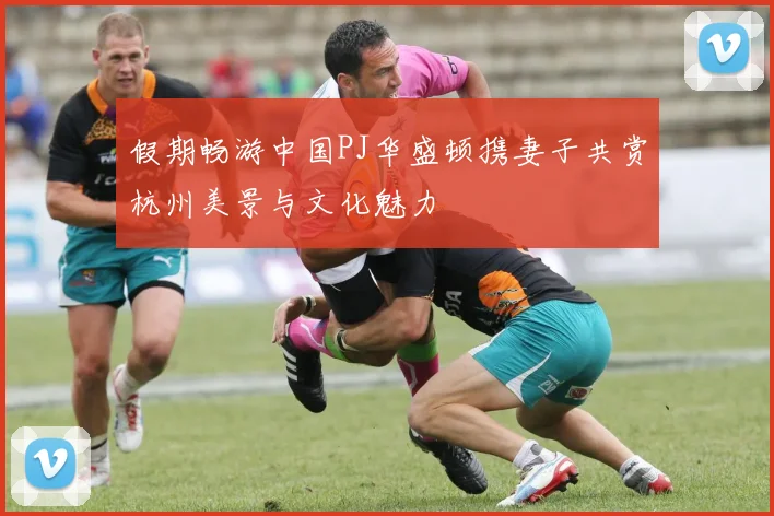 假期畅游中国PJ华盛顿携妻子共赏杭州美景与文化魅力
