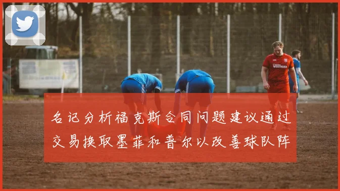名记分析福克斯合同问题建议通过交易换取墨菲和普尔以改善球队阵容