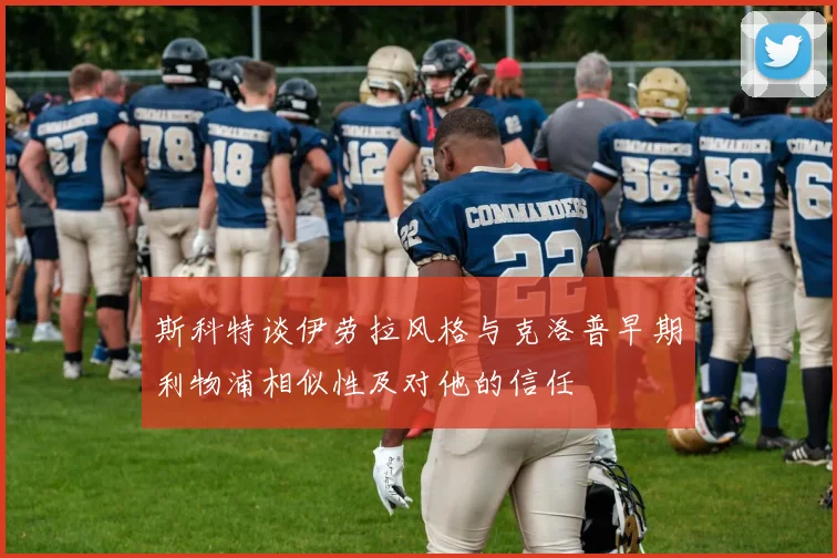 斯科特谈伊劳拉风格与克洛普早期利物浦相似性及对他的信任