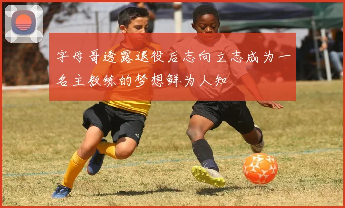字母哥透露退役后志向立志成为一名主教练的梦想鲜为人知
