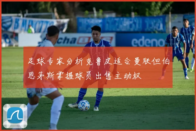 足球专家分析克鲁皮适合曼联但伯恩茅斯掌握球员出售主动权