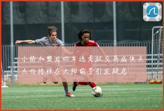 小桥加盟后四年选秀权交易成焦点杰伦格林在太阳前景引发疑虑