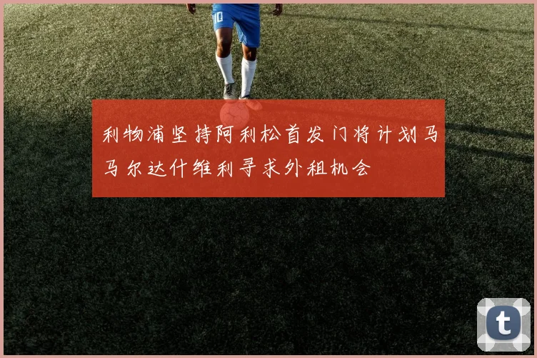 利物浦坚持阿利松首发门将计划马马尔达什维利寻求外租机会