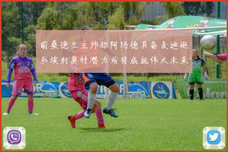 前桑德兰主帅称阿玛德具备麦迪逊和埃利奥特潜力或将成就伟大未来