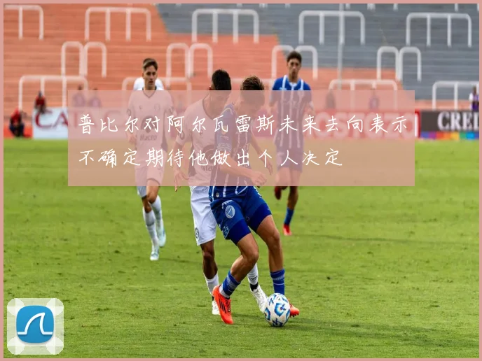普比尔对阿尔瓦雷斯未来去向表示不确定期待他做出个人决定