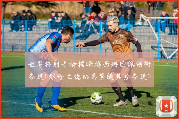 世界杯射手榜揭晓梅西姆巴佩领衔各进6球哈兰德凯恩紧随其后各进5球