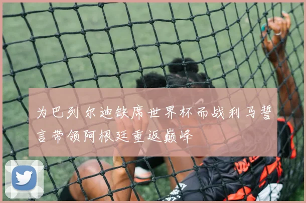 为巴列尔迪缺席世界杯而战利马誓言带领阿根廷重返巅峰