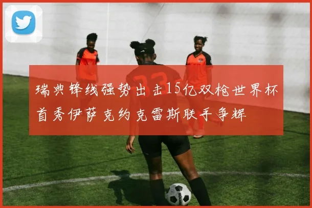 瑞典锋线强势出击15亿双枪世界杯首秀伊萨克约克雷斯联手争辉