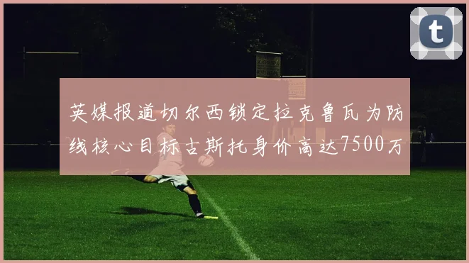 英媒报道切尔西锁定拉克鲁瓦为防线核心目标古斯托身价高达7500万镑