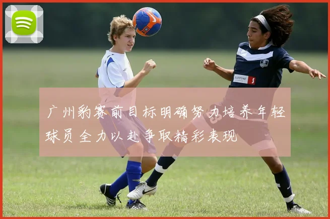 广州豹赛前目标明确努力培养年轻球员全力以赴争取精彩表现