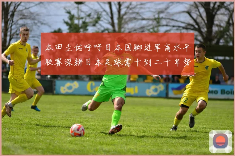 本田圭佑呼吁日本国脚进军高水平联赛深耕日本足球需十到二十年努力