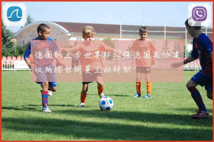 德国队止步世界杯32强德国足协建议纳格尔斯曼主动辞职