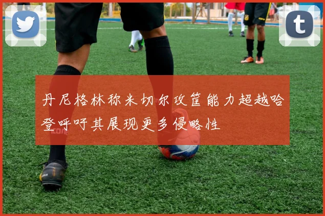 丹尼格林称米切尔攻筐能力超越哈登呼吁其展现更多侵略性