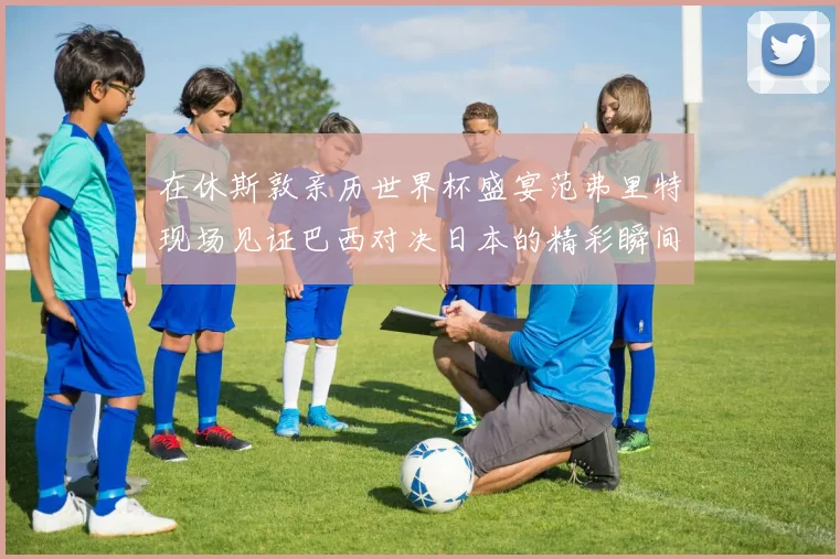 在休斯敦亲历世界杯盛宴范弗里特现场见证巴西对决日本的精彩瞬间