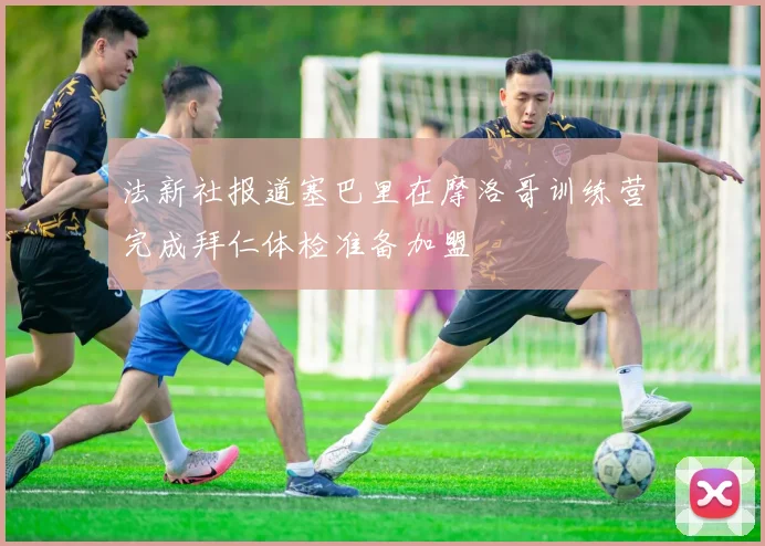 法新社报道塞巴里在摩洛哥训练营完成拜仁体检准备加盟