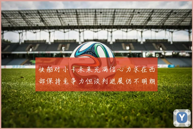 快船对小卡未来充满信心力求在西部保持竞争力但谈判进展仍不明朗