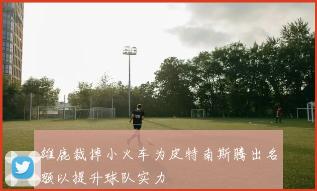 雄鹿裁掉小火车为皮特南斯腾出名额以提升球队实力