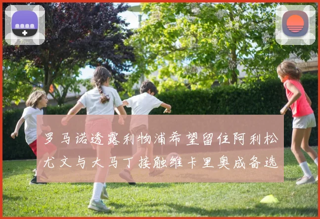 罗马诺透露利物浦希望留住阿利松尤文与大马丁接触维卡里奥成备选