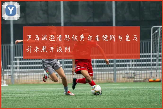 罗马诺澄清恩佐费尔南德斯与皇马并未展开谈判