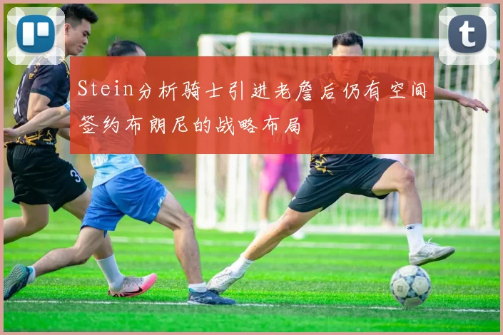 Stein分析骑士引进老詹后仍有空间签约布朗尼的战略布局