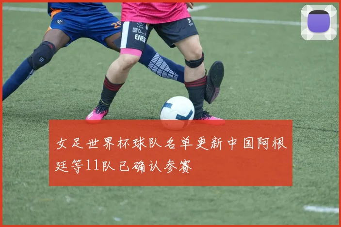 女足世界杯球队名单更新中国阿根廷等11队已确认参赛