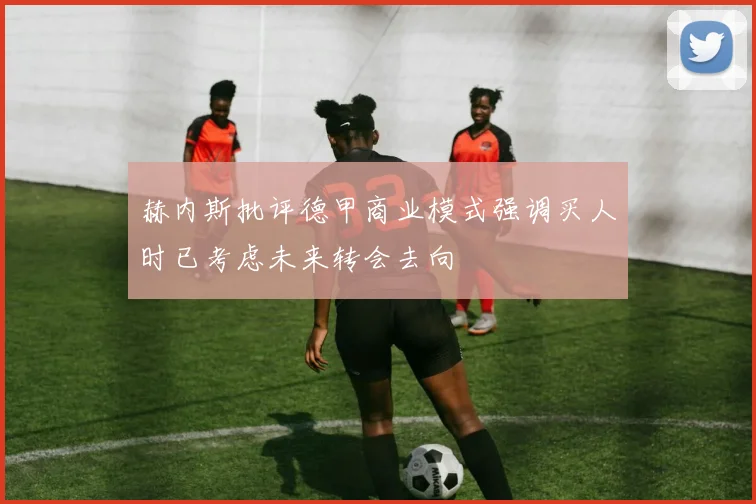 赫内斯批评德甲商业模式强调买人时已考虑未来转会去向