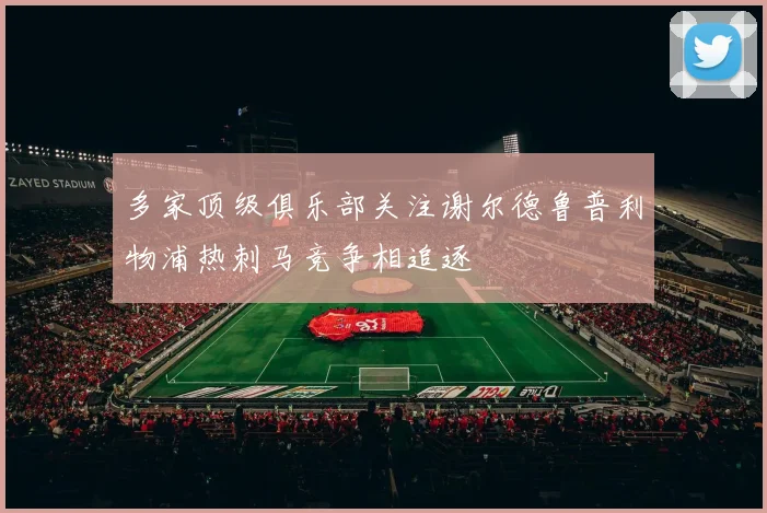 多家顶级俱乐部关注谢尔德鲁普利物浦热刺马竞争相追逐
