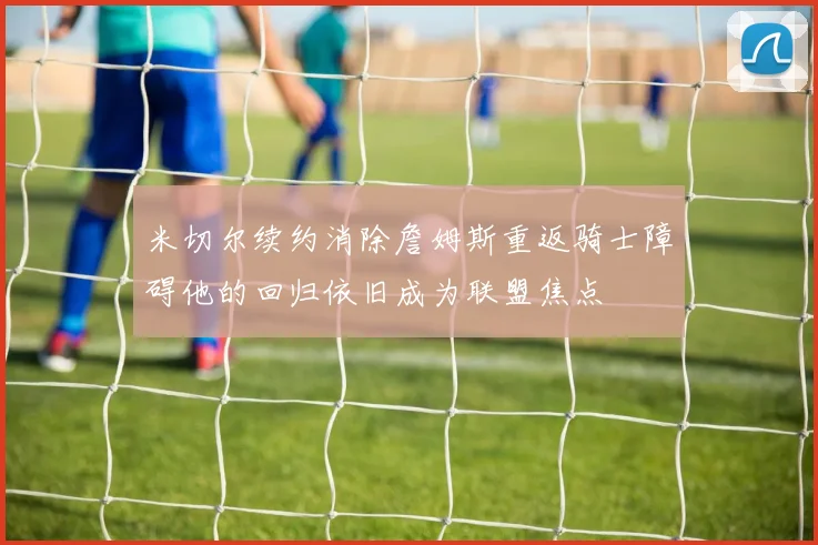 米切尔续约消除詹姆斯重返骑士障碍他的回归依旧成为联盟焦点