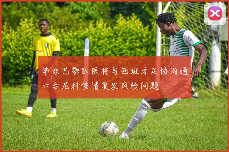 毕尔巴鄂队医将与西班牙足协沟通六台尼科伤情复发风险问题