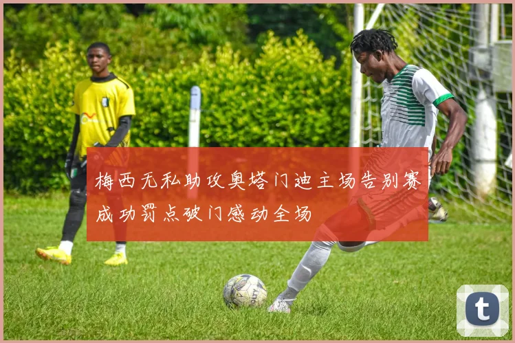 梅西无私助攻奥塔门迪主场告别赛成功罚点破门感动全场