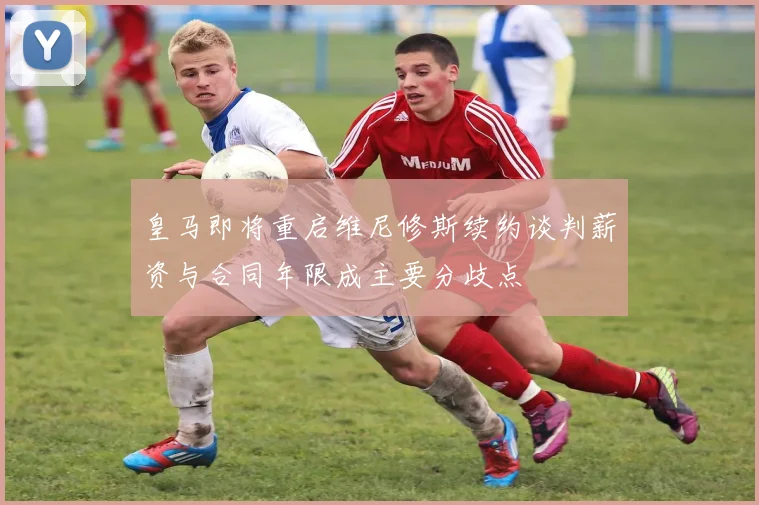 皇马即将重启维尼修斯续约谈判薪资与合同年限成主要分歧点