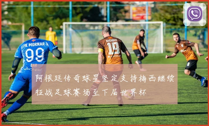 阿根廷传奇球星坚定支持梅西继续征战足球赛场至下届世界杯