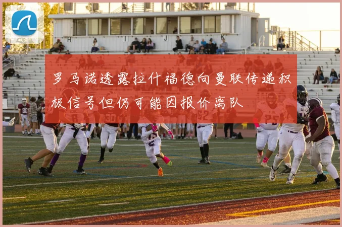 罗马诺透露拉什福德向曼联传递积极信号但仍可能因报价离队