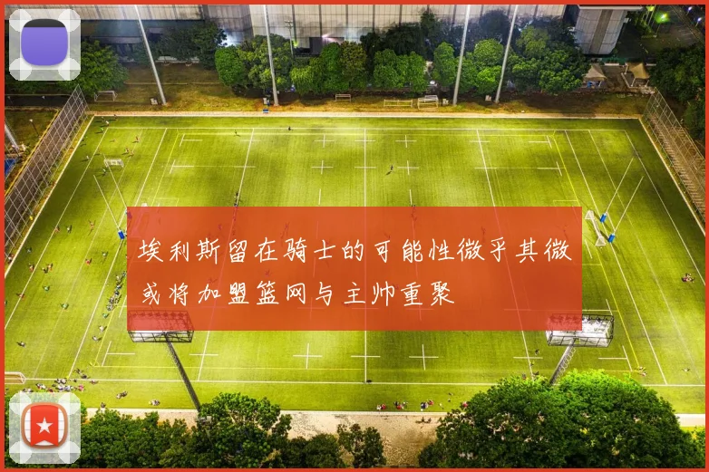 埃利斯留在骑士的可能性微乎其微或将加盟篮网与主帅重聚
