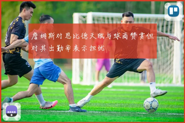詹姆斯对恩比德天赋与球商赞赏但对其出勤率表示担忧