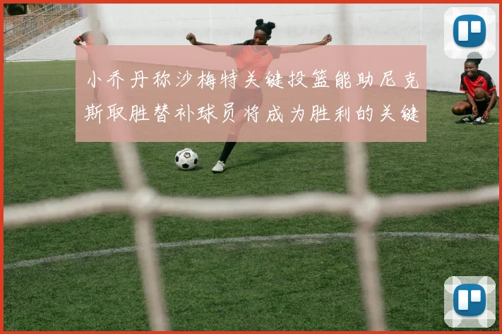 小乔丹称沙梅特关键投篮能助尼克斯取胜替补球员将成为胜利的关键因素