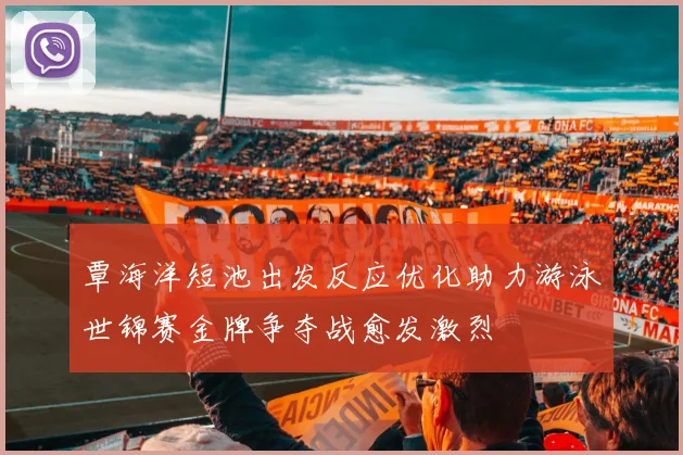 覃海洋短池出发反应优化助力游泳世锦赛金牌争夺战愈发激烈