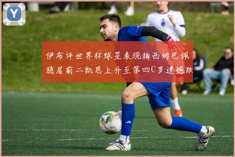 伊布评世界杯球星表现梅西姆巴佩稳居前二凯恩上升至第四C罗遗憾跌出前十