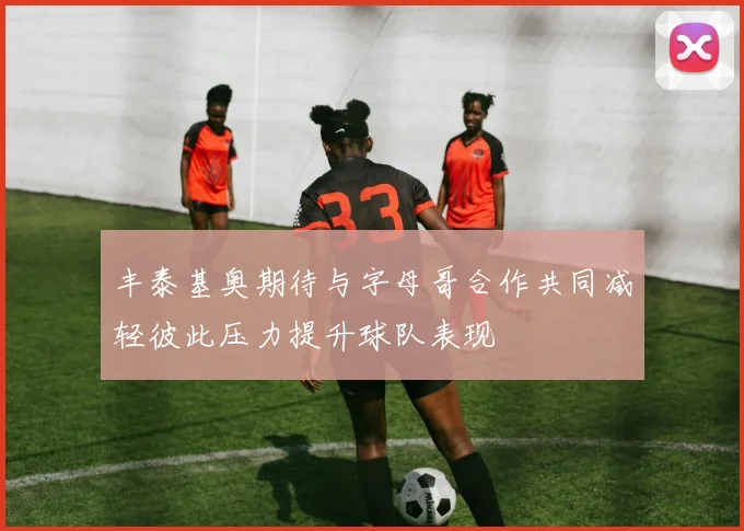 丰泰基奥期待与字母哥合作共同减轻彼此压力提升球队表现