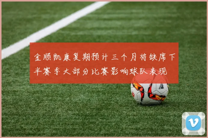 金顺凯康复期预计三个月将缺席下半赛季大部分比赛影响球队表现